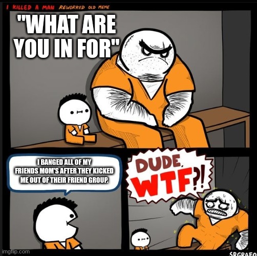 Srgrafo dude wtf | "WHAT ARE YOU IN FOR"; I BANGED ALL OF MY FRIENDS MOM'S AFTER THEY KICKED ME OUT OF THEIR FRIEND GROUP. | image tagged in srgrafo dude wtf | made w/ Imgflip meme maker