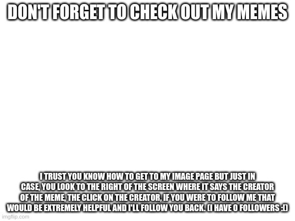 DON'T FORGET TO CHECK OUT MY MEMES; I TRUST YOU KNOW HOW TO GET TO MY IMAGE PAGE BUT JUST IN CASE, YOU LOOK TO THE RIGHT OF THE SCREEN WHERE IT SAYS THE CREATOR OF THE MEME, THE CLICK ON THE CREATOR, IF YOU WERE TO FOLLOW ME THAT WOULD BE EXTREMELY HELPFUL AND I'LL FOLLOW YOU BACK. (I HAVE 0 FOLLOWERS :[) | image tagged in please | made w/ Imgflip meme maker