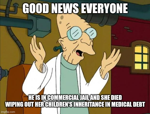 Professor Farnsworth Good News Everyone | GOOD NEWS EVERYONE HE IS IN COMMERCIAL JAIL AND SHE DIED WIPING OUT HER CHILDREN'S INHERITANCE IN MEDICAL DEBT | image tagged in professor farnsworth good news everyone | made w/ Imgflip meme maker