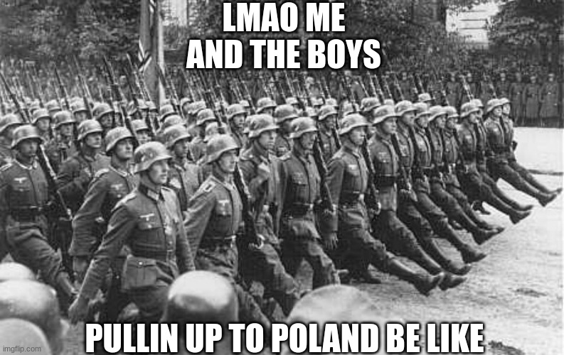 Poland conquerd | LMAO ME AND THE BOYS; PULLIN UP TO POLAND BE LIKE | image tagged in german soldiers marching | made w/ Imgflip meme maker