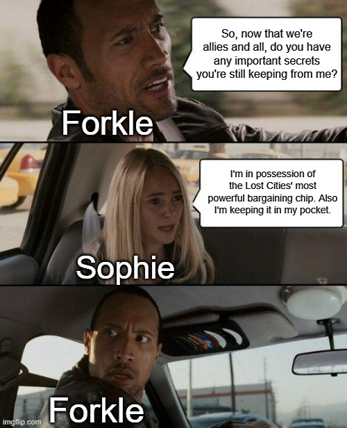 The Rock Driving Meme | So, now that we're allies and all, do you have any important secrets you're still keeping from me? Forkle; I'm in possession of the Lost Cities' most powerful bargaining chip. Also I'm keeping it in my pocket. Sophie; Forkle | image tagged in memes,the rock driving,kotlc,sophie,forkle | made w/ Imgflip meme maker
