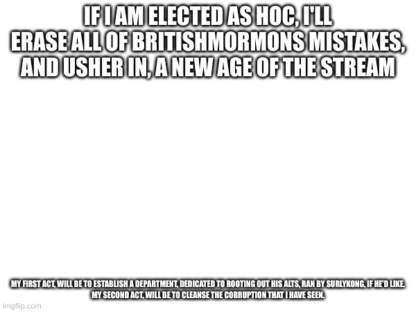 IF I AM ELECTED AS HOC, I'LL ERASE ALL OF BRITISHMORMONS MISTAKES, AND USHER IN, A NEW AGE OF THE STREAM; MY FIRST ACT, WILL BE TO ESTABLISH A DEPARTMENT, DEDICATED TO ROOTING OUT HIS ALTS, RAN BY SURLYKONG, IF HE'D LIKE.

MY SECOND ACT, WILL BE TO CLEANSE THE CORRUPTION THAT I HAVE SEEN. | made w/ Imgflip meme maker