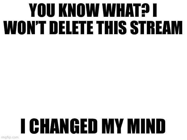 YOU KNOW WHAT? I WON’T DELETE THIS STREAM; I CHANGED MY MIND | made w/ Imgflip meme maker