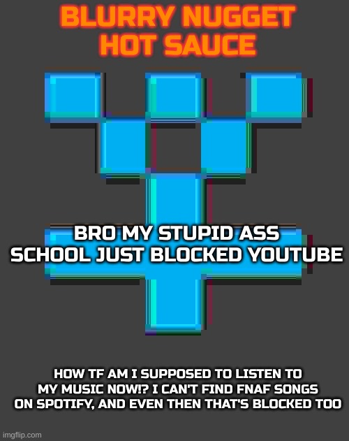 WTF I'M F-ING PISSED | BRO MY STUPID ASS SCHOOL JUST BLOCKED YOUTUBE; HOW TF AM I SUPPOSED TO LISTEN TO MY MUSIC NOW!? I CAN'T FIND FNAF SONGS ON SPOTIFY, AND EVEN THEN THAT'S BLOCKED TOO | image tagged in blurry-nugget-hot-sauce announcement template | made w/ Imgflip meme maker
