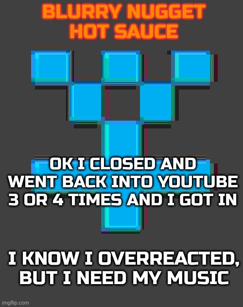 And my memes | OK I CLOSED AND WENT BACK INTO YOUTUBE 3 OR 4 TIMES AND I GOT IN; I KNOW I OVERREACTED, BUT I NEED MY MUSIC | image tagged in blurry-nugget-hot-sauce announcement template | made w/ Imgflip meme maker