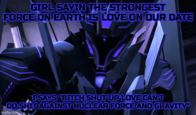 what a numb nut | GIRL SAYIN THE STRONGEST FORCE ON EARTH IS LOVE ON OUR DATE; I SAYS "BITCH SHUT UP LOVE CAN'T DO SHIT AGAINST NUCLEAR FORCE AND GRAVITY" | image tagged in soundwave,bullshit,shitpost | made w/ Imgflip meme maker