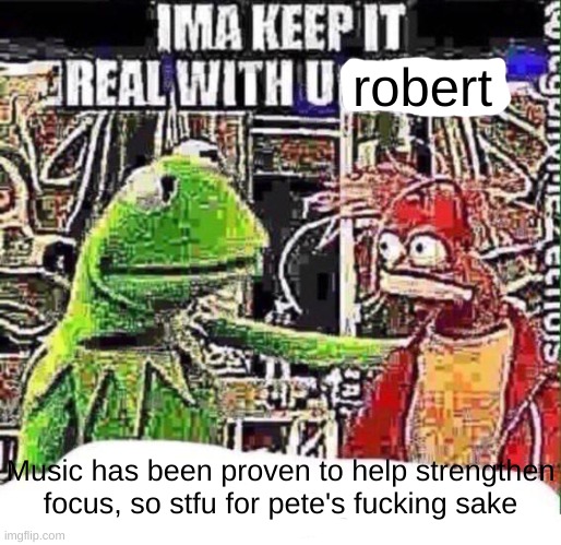 imma keep it real with u _ | robert Music has been proven to help strengthen focus, so stfu for pete's fucking sake | image tagged in imma keep it real with u _ | made w/ Imgflip meme maker