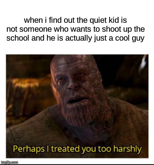 anyone? | when i find out the quiet kid is not someone who wants to shoot up the school and he is actually just a cool guy | image tagged in perhaps i treated you too harshly | made w/ Imgflip meme maker