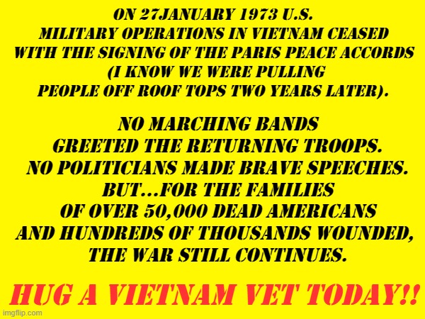 On 27January 1973 U.S. military operations in vietnam ceased with the signing of the Paris peace accords
 (i know we were pulling people off roof tops two years later). No marching bands greeted the returning troops. No politicians made brave speeches.
But...for the families of over 50,000 dead Americans and hundreds of thousands wounded, 
the war still continues. Hug a Vietnam Vet today!! | made w/ Imgflip meme maker
