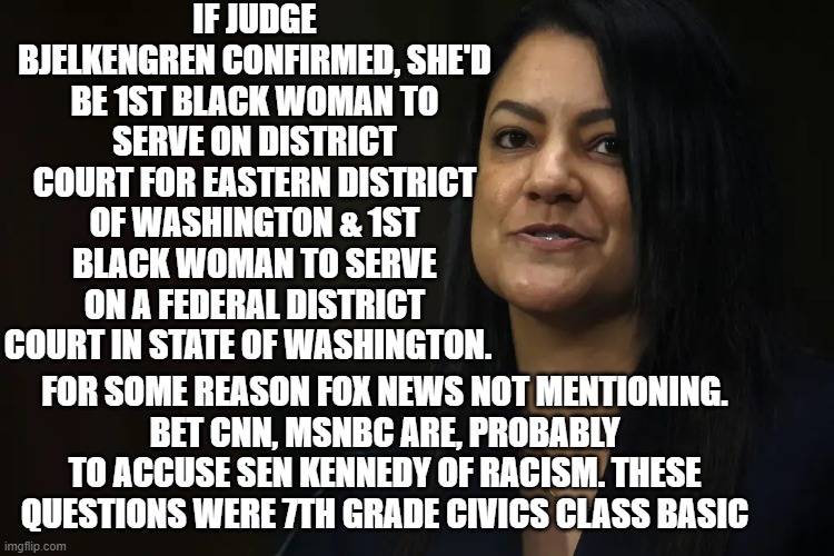 this truly is the end of America | IF JUDGE BJELKENGREN CONFIRMED, SHE'D BE 1ST BLACK WOMAN TO SERVE ON DISTRICT COURT FOR EASTERN DISTRICT OF WASHINGTON & 1ST BLACK WOMAN TO SERVE ON A FEDERAL DISTRICT COURT IN STATE OF WASHINGTON. FOR SOME REASON FOX NEWS NOT MENTIONING.
BET CNN, MSNBC ARE, PROBABLY TO ACCUSE SEN KENNEDY OF RACISM. THESE QUESTIONS WERE 7TH GRADE CIVICS CLASS BASIC | image tagged in memes | made w/ Imgflip meme maker