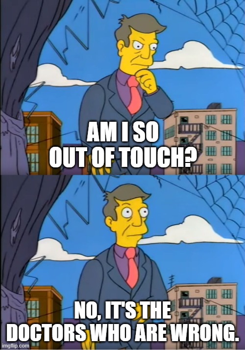 Skinner Out Of Touch | AM I SO OUT OF TOUCH? NO, IT'S THE DOCTORS WHO ARE WRONG. | image tagged in skinner out of touch | made w/ Imgflip meme maker