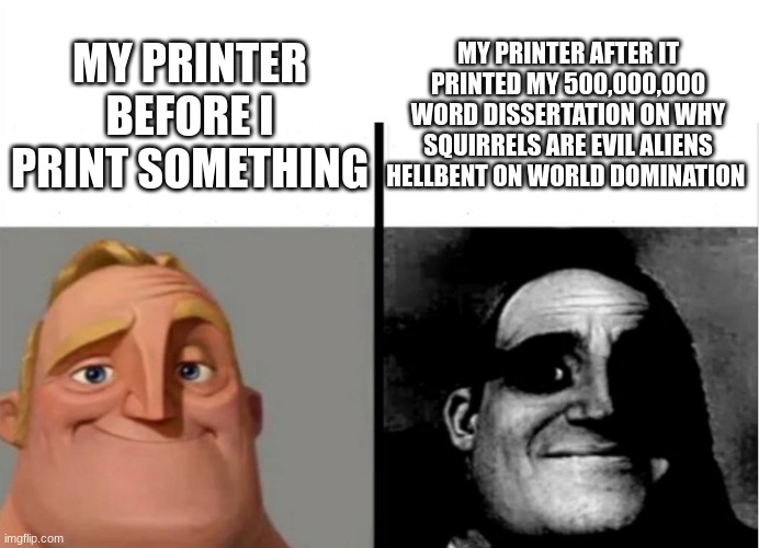 My printer when... | MY PRINTER AFTER IT PRINTED MY 500,000,000 WORD DISSERTATION ON WHY SQUIRRELS ARE EVIL ALIENS HELLBENT ON WORLD DOMINATION; MY PRINTER BEFORE I PRINT SOMETHING | image tagged in teacher's copy | made w/ Imgflip meme maker