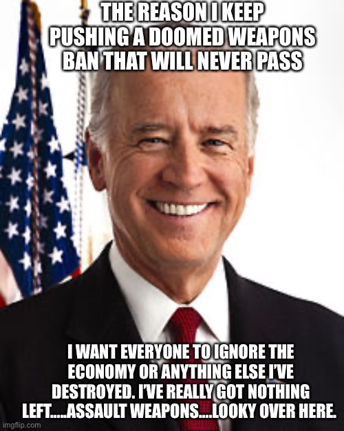 Doomed “assault” weapons charade | THE REASON I KEEP PUSHING A DOOMED WEAPONS BAN THAT WILL NEVER PASS; I WANT EVERYONE TO IGNORE THE ECONOMY OR ANYTHING ELSE I’VE DESTROYED. I’VE REALLY GOT NOTHING LEFT…..ASSAULT WEAPONS….LOOKY OVER HERE. | image tagged in memes,joe biden,failed,president | made w/ Imgflip meme maker