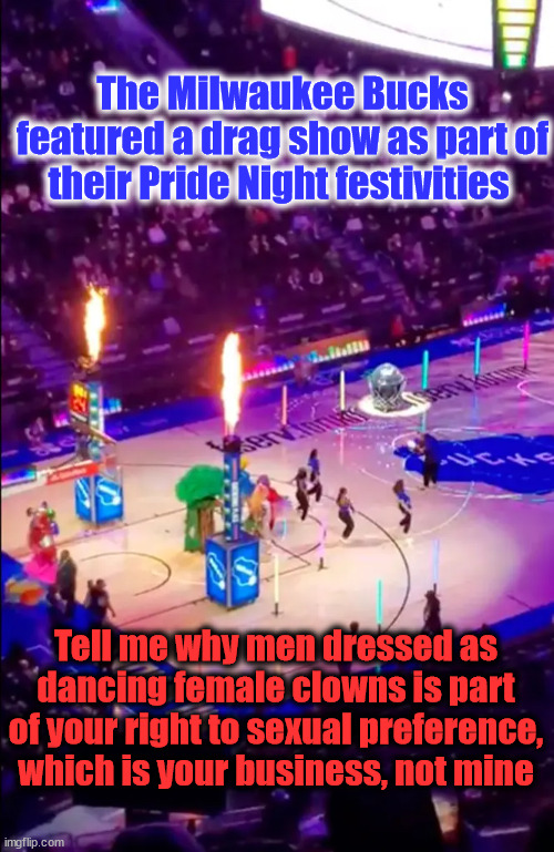 The Milwaukee Bucks featured a drag show as part of their Pride Night festivities; Tell me why men dressed as dancing female clowns is part of your right to sexual preference, which is your business, not mine | image tagged in drag queen,gay pride | made w/ Imgflip meme maker