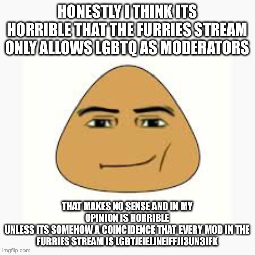 pou man face | HONESTLY I THINK ITS HORRIBLE THAT THE FURRIES STREAM ONLY ALLOWS LGBTQ AS MODERATORS; THAT MAKES NO SENSE AND IN MY OPINION IS HORRIBLE
UNLESS ITS SOMEHOW A COINCIDENCE THAT EVERY MOD IN THE FURRIES STREAM IS LGBTJEIEJJNEIFFJI3UN3IFK | image tagged in pou man face | made w/ Imgflip meme maker