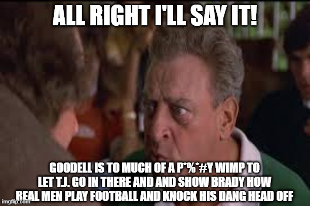 say it | ALL RIGHT I'LL SAY IT! GOODELL IS TO MUCH OF A P*%*#Y WIMP TO LET T.J. GO IN THERE AND AND SHOW BRADY HOW REAL MEN PLAY FOOTBALL AND KNOCK HIS DANG HEAD OFF | image tagged in funny memes | made w/ Imgflip meme maker