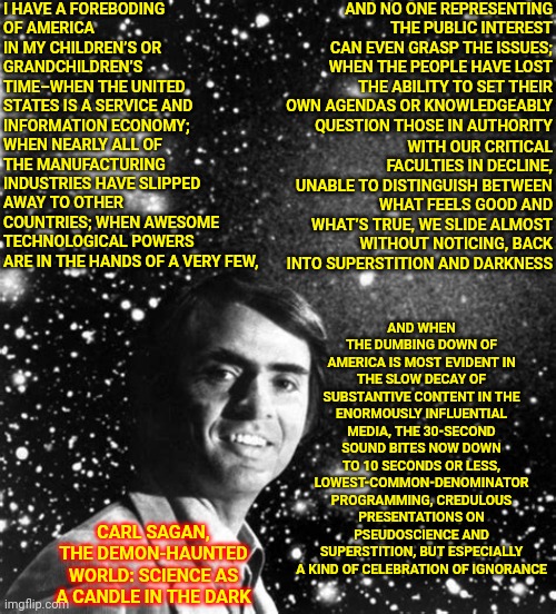 I Still Miss Carl Sagan | AND NO ONE REPRESENTING THE PUBLIC INTEREST CAN EVEN GRASP THE ISSUES; WHEN THE PEOPLE HAVE LOST THE ABILITY TO SET THEIR OWN AGENDAS OR KNOWLEDGEABLY QUESTION THOSE IN AUTHORITY; I HAVE A FOREBODING
OF AMERICA IN MY CHILDREN’S OR GRANDCHILDREN’S TIME–WHEN THE UNITED STATES IS A SERVICE AND INFORMATION ECONOMY; WHEN NEARLY ALL OF THE MANUFACTURING INDUSTRIES HAVE SLIPPED AWAY TO OTHER COUNTRIES; WHEN AWESOME TECHNOLOGICAL POWERS ARE IN THE HANDS OF A VERY FEW, AND WHEN THE DUMBING DOWN OF AMERICA IS MOST EVIDENT IN THE SLOW DECAY OF SUBSTANTIVE CONTENT IN THE ENORMOUSLY INFLUENTIAL MEDIA, THE 30-SECOND SOUND BITES NOW DOWN TO 10 SECONDS OR LESS, LOWEST-COMMON-DENOMINATOR PROGRAMMING, CREDULOUS PRESENTATIONS ON PSEUDOSCIENCE AND SUPERSTITION, BUT ESPECIALLY A KIND OF CELEBRATION OF IGNORANCE; WITH OUR CRITICAL FACULTIES IN DECLINE, UNABLE TO DISTINGUISH BETWEEN WHAT FEELS GOOD AND WHAT’S TRUE, WE SLIDE ALMOST WITHOUT NOTICING, BACK INTO SUPERSTITION AND DARKNESS; CARL SAGAN, THE DEMON-HAUNTED WORLD: SCIENCE AS A CANDLE IN THE DARK | image tagged in carl sagan,knowledge is power,intelligence,imagination,memes,the more you know | made w/ Imgflip meme maker
