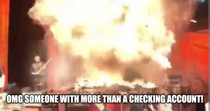 Exploding drummer | OMG SOMEONE WITH MORE THAN A CHECKING ACCOUNT! | image tagged in exploding drummer | made w/ Imgflip meme maker