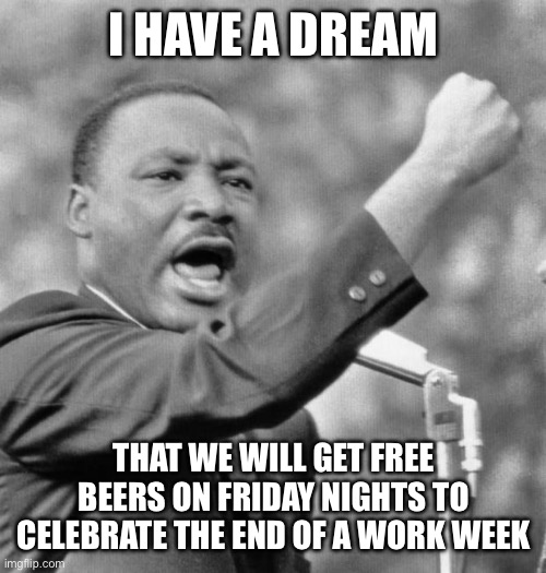 Who wants Free Beer? | I HAVE A DREAM; THAT WE WILL GET FREE BEERS ON FRIDAY NIGHTS TO CELEBRATE THE END OF A WORK WEEK | image tagged in i have a dream | made w/ Imgflip meme maker