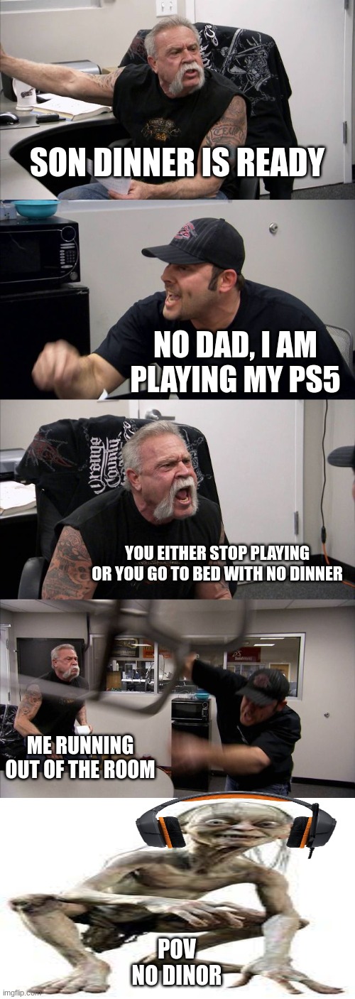 no dinor | SON DINNER IS READY; NO DAD, I AM PLAYING MY PS5; YOU EITHER STOP PLAYING OR YOU GO TO BED WITH NO DINNER; ME RUNNING OUT OF THE ROOM; POV

NO DINOR | image tagged in memes,american chopper argument,lord of the rings | made w/ Imgflip meme maker