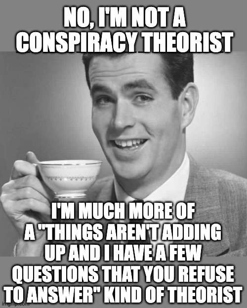 When the population is lied to over and over and over, is it any wonder that different theories arise? | NO, I'M NOT A CONSPIRACY THEORIST; I'M MUCH MORE OF A "THINGS AREN'T ADDING UP AND I HAVE A FEW QUESTIONS THAT YOU REFUSE TO ANSWER" KIND OF THEORIST | image tagged in coffee dude guy cup,conspiracy theories | made w/ Imgflip meme maker