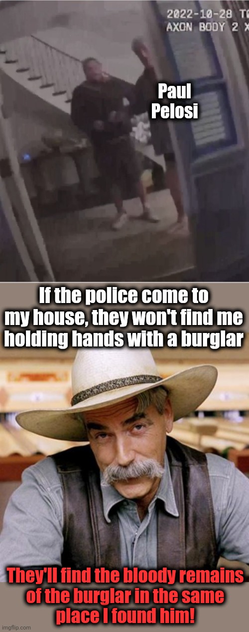 Where the police will find a burglar | Paul
Pelosi; If the police come to my house, they won't find me
holding hands with a burglar; They'll find the bloody remains
of the burglar in the same
place I found him! | image tagged in sarcasm cowboy,memes,paul pelosi,david depape,burglar,hammer time | made w/ Imgflip meme maker