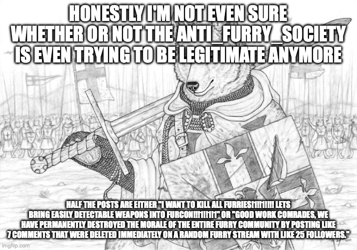 honestly people who think that they can bring AK-47's and AR-15's into a convention not meant explicitly for guns are dumb | HONESTLY I'M NOT EVEN SURE WHETHER OR NOT THE ANTI_FURRY_SOCIETY IS EVEN TRYING TO BE LEGITIMATE ANYMORE; HALF THE POSTS ARE EITHER "I WANT TO KILL ALL FURRIES!1!!1!!!! LETS BRING EASILY DETECTABLE WEAPONS INTO FURCON!!!1!!1!1" OR "GOOD WORK COMRADES, WE HAVE PERMANENTLY DESTROYED THE MORALE OF THE ENTIRE FURRY COMMUNITY BY POSTING LIKE 7 COMMENTS THAT WERE DELETED IMMEDIATELY ON A RANDOM FURRY STREAM WITH LIKE 25 FOLLOWERS." | image tagged in fursader | made w/ Imgflip meme maker