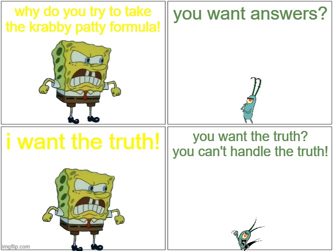 spongebob doing more movie quotes | why do you try to take the krabby patty formula! you want answers? i want the truth! you want the truth? you can't handle the truth! | image tagged in memes,blank comic panel 2x2,spongebob,movie quotes | made w/ Imgflip meme maker
