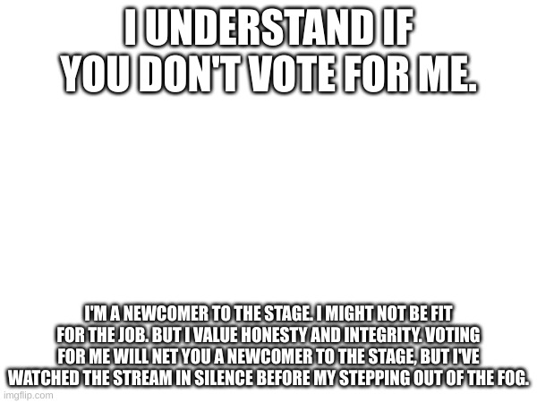 I UNDERSTAND IF YOU DON'T VOTE FOR ME. I'M A NEWCOMER TO THE STAGE. I MIGHT NOT BE FIT FOR THE JOB. BUT I VALUE HONESTY AND INTEGRITY. VOTING FOR ME WILL NET YOU A NEWCOMER TO THE STAGE, BUT I'VE WATCHED THE STREAM IN SILENCE BEFORE MY STEPPING OUT OF THE FOG. | made w/ Imgflip meme maker