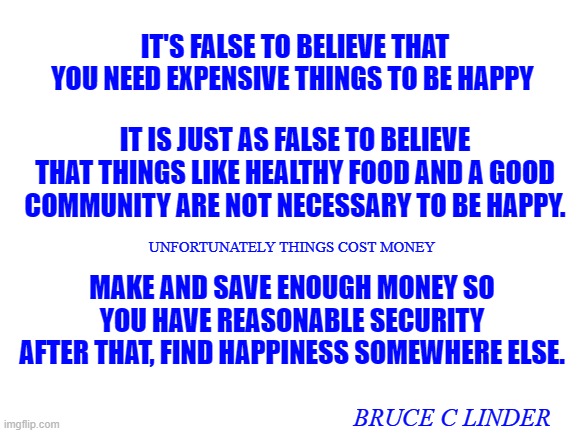 Happiness | IT'S FALSE TO BELIEVE THAT YOU NEED EXPENSIVE THINGS TO BE HAPPY; IT IS JUST AS FALSE TO BELIEVE THAT THINGS LIKE HEALTHY FOOD AND A GOOD COMMUNITY ARE NOT NECESSARY TO BE HAPPY. UNFORTUNATELY THINGS COST MONEY; MAKE AND SAVE ENOUGH MONEY SO YOU HAVE REASONABLE SECURITY
AFTER THAT, FIND HAPPINESS SOMEWHERE ELSE. BRUCE C LINDER | image tagged in money,happiness,security | made w/ Imgflip meme maker