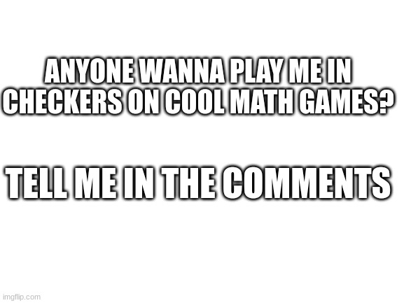 Now I mean | ANYONE WANNA PLAY ME IN CHECKERS ON COOL MATH GAMES? TELL ME IN THE COMMENTS | image tagged in blank white template | made w/ Imgflip meme maker