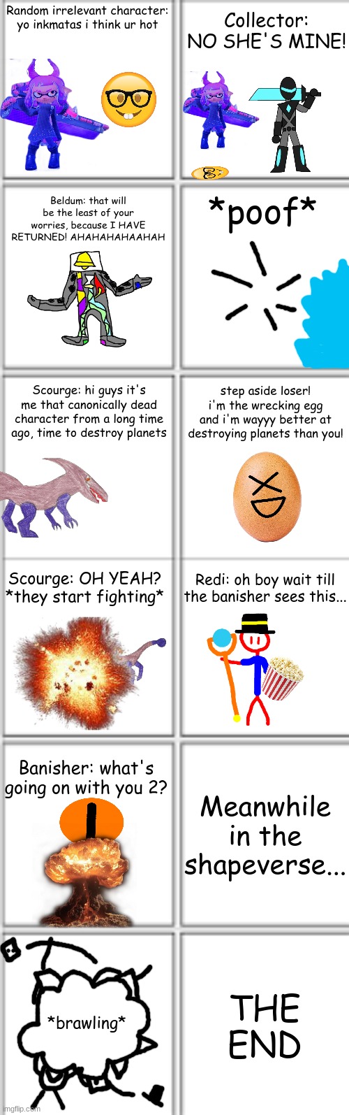 LocalMemer Productions presents: SHITPOST WARS | Collector: NO SHE'S MINE! Random irrelevant character: yo inkmatas i think ur hot; Beldum: that will be the least of your worries, because I HAVE RETURNED! AHAHAHAHAAHAH; *poof*; step aside loser! i'm the wrecking egg and i'm wayyy better at destroying planets than you! Scourge: hi guys it's me that canonically dead character from a long time ago, time to destroy planets; Scourge: OH YEAH? *they start fighting*; Redi: oh boy wait till the banisher sees this... Banisher: what's going on with you 2? Meanwhile in the shapeverse... THE END; *brawling* | image tagged in comic template 3x2 | made w/ Imgflip meme maker