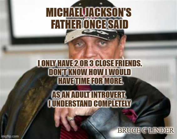 Introvert | MICHAEL JACKSON'S 
FATHER ONCE SAID; I ONLY HAVE 2 OR 3 CLOSE FRIENDS. 
DON'T KNOW HOW I WOULD 
HAVE TIME FOR MORE. AS AN ADULT INTROVERT, 
I UNDERSTAND COMPLETELY; BRUCE C LINDER | image tagged in joe jackson,friendship,introvert | made w/ Imgflip meme maker