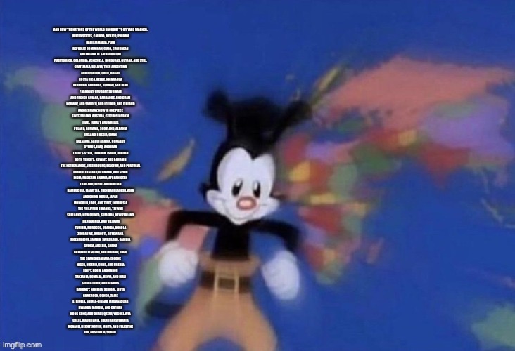 AND NOW THE NATIONS OF THE WORLD BROUGHT TO BY YAKO WARNER. 

UNITED STATES, CANADA, MEXICO, PANAMA
HAITI, JAMAICA, PERU
REPUBLIC DOMINICAN, | made w/ Imgflip meme maker