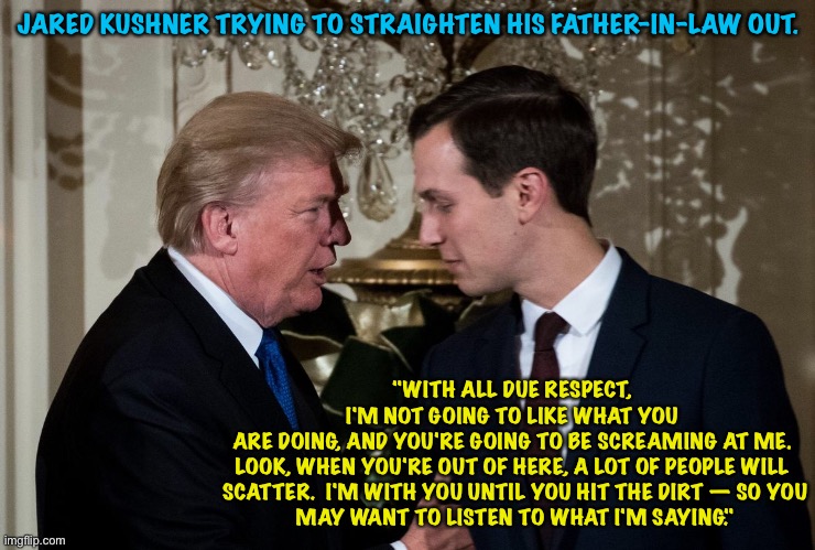 Jared knew the election wasn't "stolen". | JARED KUSHNER TRYING TO STRAIGHTEN HIS FATHER-IN-LAW OUT. "WITH ALL DUE RESPECT, I'M NOT GOING TO LIKE WHAT YOU

ARE DOING, AND YOU'RE GOING TO BE SCREAMING AT ME.
LOOK, WHEN YOU'RE OUT OF HERE, A LOT OF PEOPLE WILL
 SCATTER.  I'M WITH YOU UNTIL YOU HIT THE DIRT — SO YOU
 MAY WANT TO LISTEN TO WHAT I'M SAYING." | image tagged in donald trump and jared kushner | made w/ Imgflip meme maker