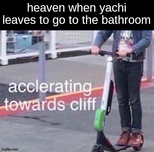 mf find something else to do instead of whining your ass off about yachi | heaven when yachi leaves to go to the bathroom | image tagged in accelerating towards cliff | made w/ Imgflip meme maker