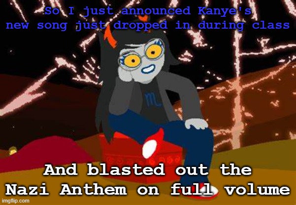 suffice to say, nothing happened lol | So I just announced Kanye's new song just dropped in during class; And blasted out the Nazi Anthem on full volume | image tagged in vriska- no please tell me more | made w/ Imgflip meme maker