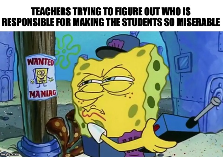 Teachers | TEACHERS TRYING TO FIGURE OUT WHO IS RESPONSIBLE FOR MAKING THE STUDENTS SO MISERABLE | image tagged in spongebob wanted maniac | made w/ Imgflip meme maker
