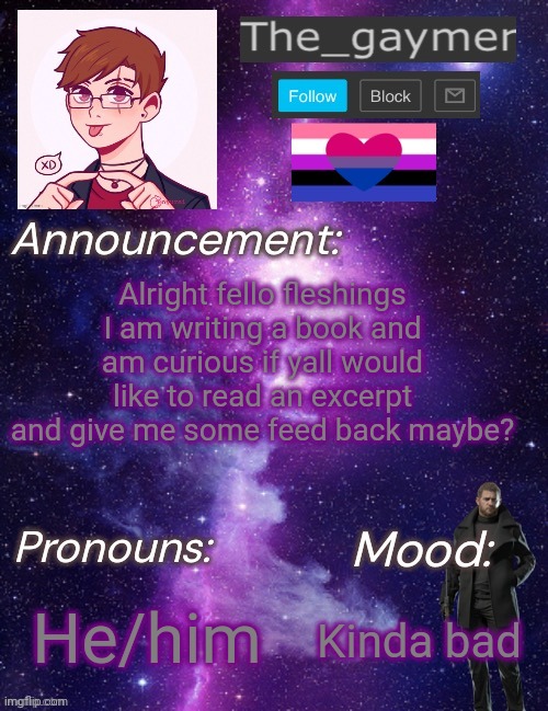 Heya fellas | Alright fello fleshings I am writing a book and am curious if yall would like to read an excerpt and give me some feed back maybe? He/him; Kinda bad | image tagged in the_gaymer s announcement temp | made w/ Imgflip meme maker