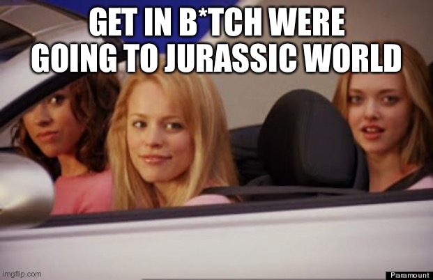 Get In Loser | GET IN B*TCH WERE GOING TO JURASSIC WORLD | image tagged in get in loser | made w/ Imgflip meme maker