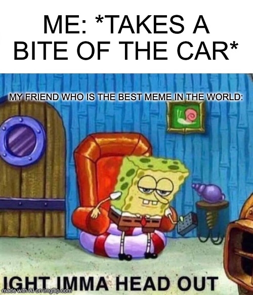 Spongebob Ight Imma Head Out Meme | ME: *TAKES A BITE OF THE CAR*; MY FRIEND WHO IS THE BEST MEME IN THE WORLD: | image tagged in memes,spongebob ight imma head out | made w/ Imgflip meme maker