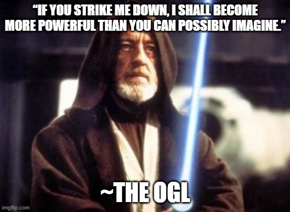 Strike me down obi wan kenobi | “IF YOU STRIKE ME DOWN, I SHALL BECOME MORE POWERFUL THAN YOU CAN POSSIBLY IMAGINE.”; ~THE OGL | image tagged in strike me down obi wan kenobi | made w/ Imgflip meme maker