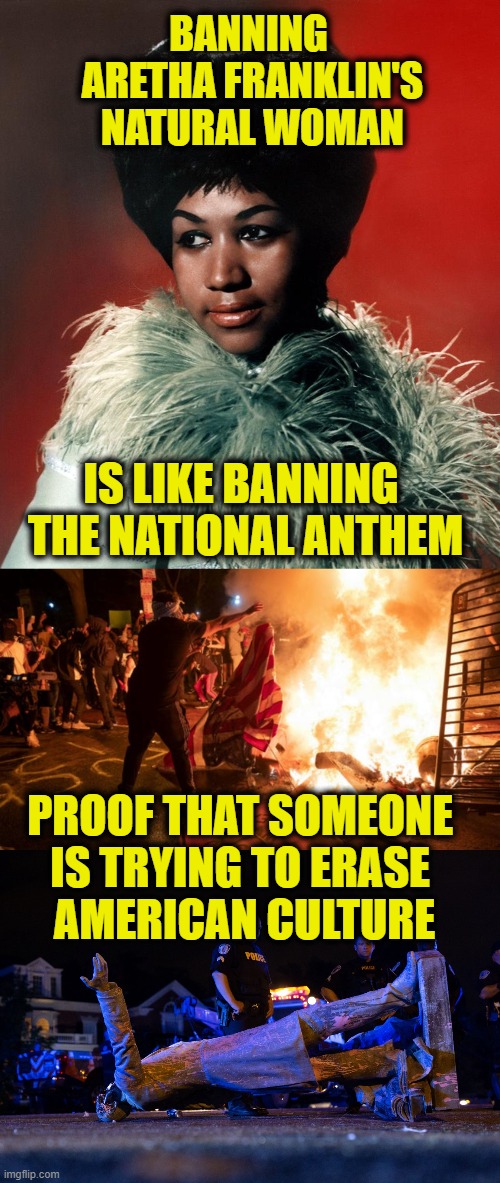 Cultural Eraser |  BANNING 
ARETHA FRANKLIN'S
NATURAL WOMAN; IS LIKE BANNING 
THE NATIONAL ANTHEM; PROOF THAT SOMEONE 
IS TRYING TO ERASE 
AMERICAN CULTURE | image tagged in america | made w/ Imgflip meme maker