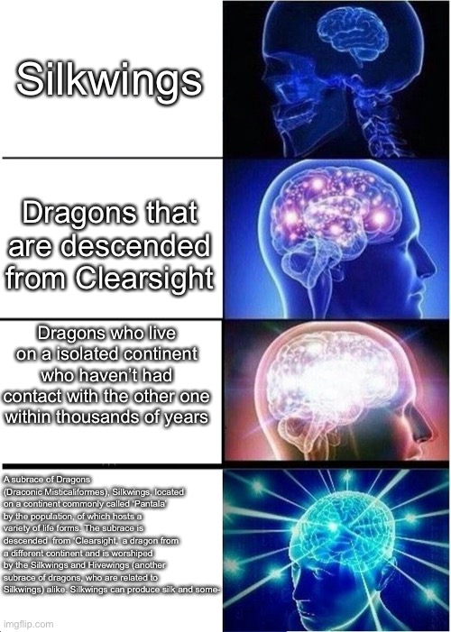 You might need to zoom in to read the last one | Silkwings; Dragons that are descended from Clearsight; Dragons who live on a isolated continent who haven’t had contact with the other one within thousands of years; A subrace of Dragons (Draconic Misticaliformes), Silkwings, located on a continent commonly called ‘Pantala’ by the population, of which hosts a variety of life forms. The subrace is descended  from ‘Clearsight,’ a dragon from a different continent and is worshiped by the Silkwings and Hivewings (another subrace of dragons, who are related to Silkwings) alike. Silkwings can produce silk and some- | image tagged in memes,expanding brain,wof | made w/ Imgflip meme maker