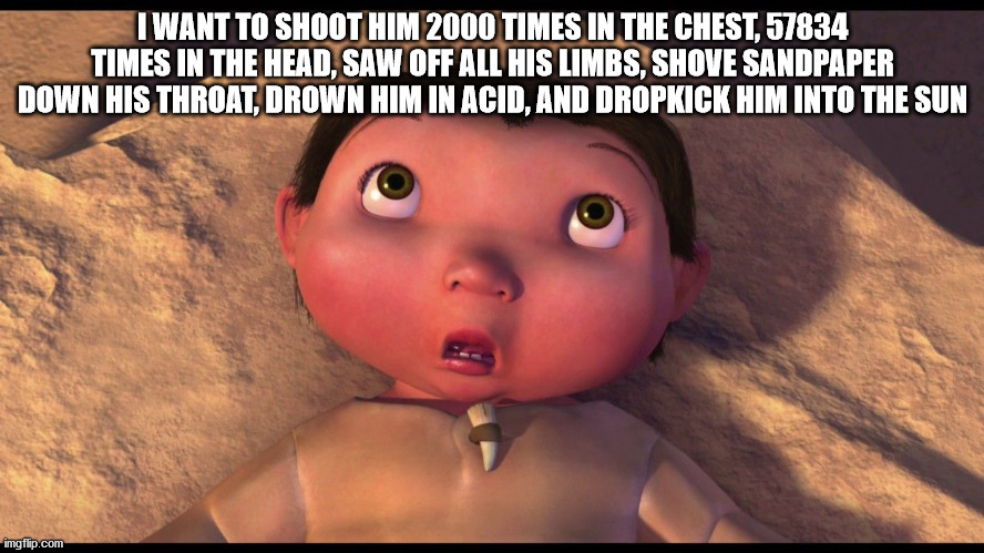 Ice Age Baby | I WANT TO SHOOT HIM 2000 TIMES IN THE CHEST, 57834 TIMES IN THE HEAD, SAW OFF ALL HIS LIMBS, SHOVE SANDPAPER DOWN HIS THROAT, DROWN HIM IN ACID, AND DROPKICK HIM INTO THE SUN | image tagged in ice age baby | made w/ Imgflip meme maker