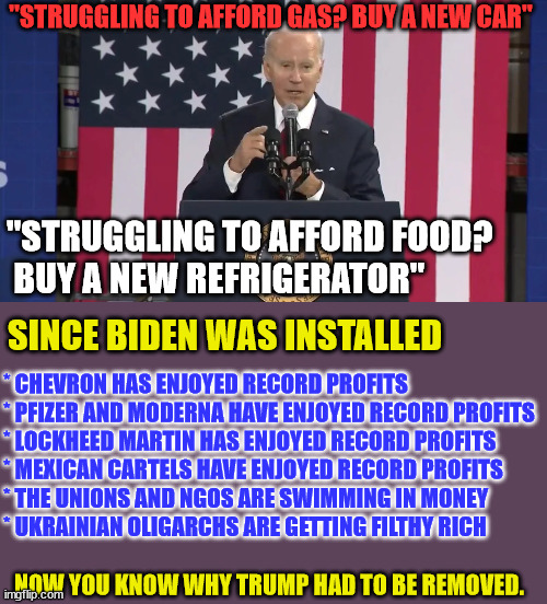 LET'S RECAP... | "STRUGGLING TO AFFORD GAS? BUY A NEW CAR"; "STRUGGLING TO AFFORD FOOD?
 BUY A NEW REFRIGERATOR"; SINCE BIDEN WAS INSTALLED; * CHEVRON HAS ENJOYED RECORD PROFITS
* PFIZER AND MODERNA HAVE ENJOYED RECORD PROFITS
* LOCKHEED MARTIN HAS ENJOYED RECORD PROFITS
* MEXICAN CARTELS HAVE ENJOYED RECORD PROFITS
* THE UNIONS AND NGOS ARE SWIMMING IN MONEY
* UKRAINIAN OLIGARCHS ARE GETTING FILTHY RICH; NOW YOU KNOW WHY TRUMP HAD TO BE REMOVED. | image tagged in biden,legacy | made w/ Imgflip meme maker