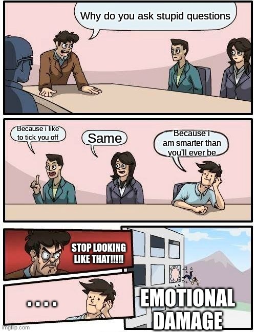 Boardroom Meeting Suggestion Meme | Why do you ask stupid questions; Because i like to tick you off; Because i am smarter than you'll ever be; Same; STOP LOOKING LIKE THAT!!!!! . . . . EMOTIONAL
DAMAGE | image tagged in memes,boardroom meeting suggestion | made w/ Imgflip meme maker