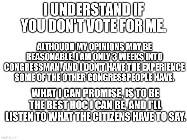 :) | I UNDERSTAND IF YOU DON'T VOTE FOR ME. ALTHOUGH MY OPINIONS MAY BE REASONABLE, I AM ONLY 3 WEEKS INTO CONGRESSMAN, AND I DON'T HAVE THE EXPERIENCE SOME OF THE OTHER CONGRESSPEOPLE HAVE. WHAT I CAN PROMISE, IS TO BE THE BEST HOC I CAN BE, AND I'LL LISTEN TO WHAT THE CITIZENS HAVE TO SAY. | image tagged in memes | made w/ Imgflip meme maker