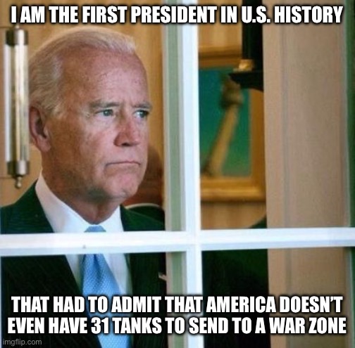 Sad Joe Biden | I AM THE FIRST PRESIDENT IN U.S. HISTORY; THAT HAD TO ADMIT THAT AMERICA DOESN’T EVEN HAVE 31 TANKS TO SEND TO A WAR ZONE | image tagged in sad joe biden | made w/ Imgflip meme maker
