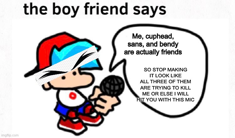 In an alternative universe, where bf revives mugman and cuphead became his friend, and where bf stops bendy from punching a hole | Me, cuphead, sans, and bendy are actually friends; SO STOP MAKING IT LOOK LIKE ALL THREE OF THEM ARE TRYING TO KILL ME OR ELSE I WILL HIT YOU WITH THIS MIC | image tagged in the boyfriend says,friday night funkin | made w/ Imgflip meme maker
